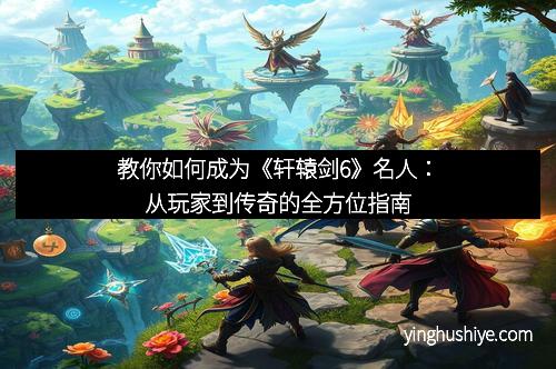 教你如何成为《轩辕剑6》名人：从玩家到传奇的全方位指南