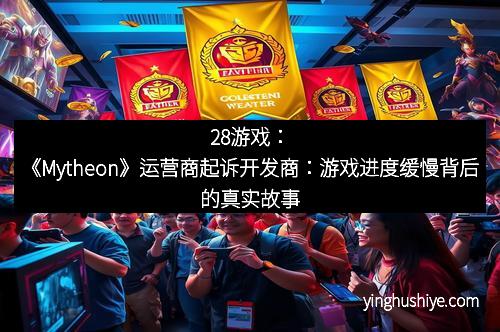 28游戏：《Mytheon》运营商起诉开发商：游戏进度缓慢背后的真实故事